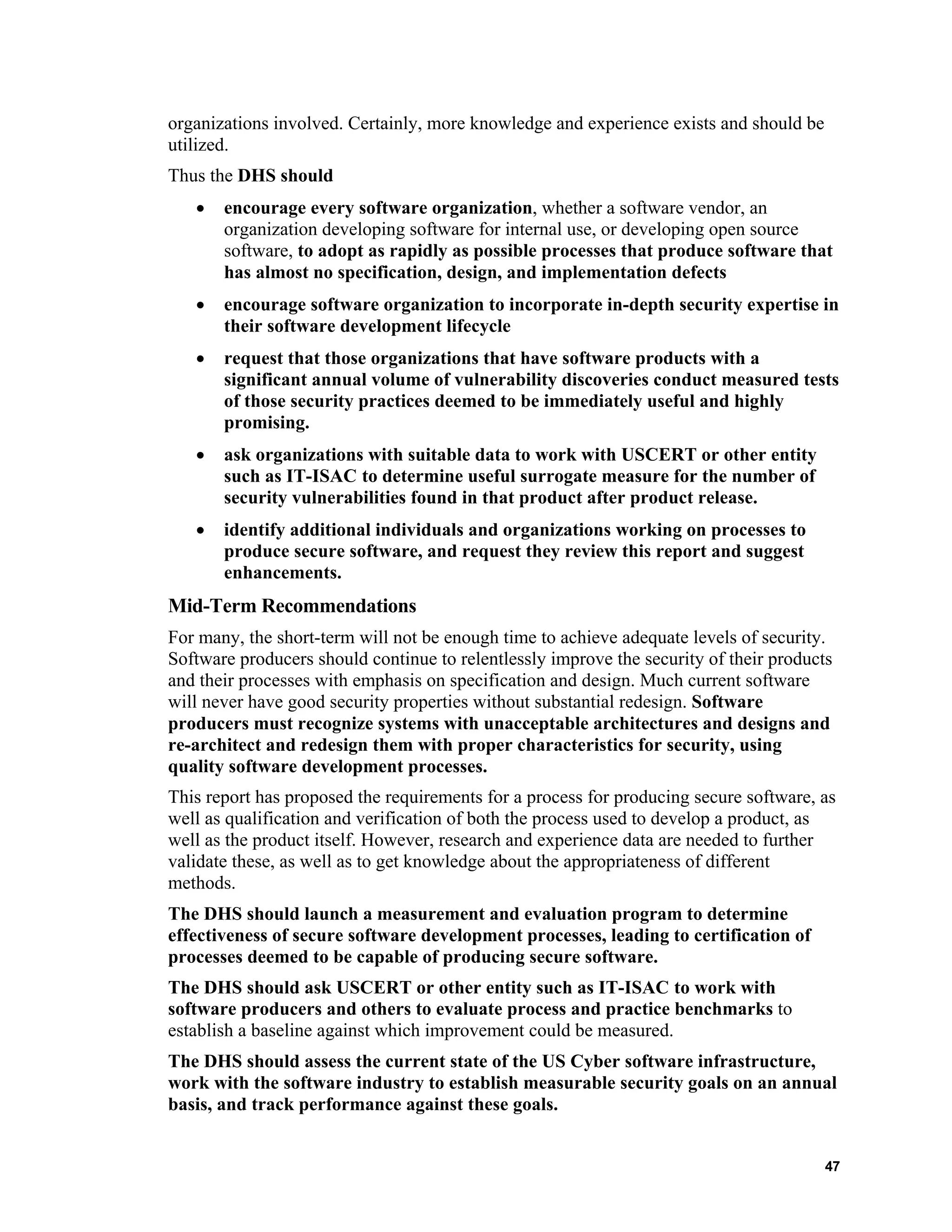 organizations involved. Certainly, more knowledge and experience exists and should be
utilized.
Thus the DHS should
• encourage every software organization, whether a software vendor, an
organization developing software for internal use, or developing open source
software, to adopt as rapidly as possible processes that produce software that
has almost no specification, design, and implementation defects
• encourage software organization to incorporate in-depth security expertise in
their software development lifecycle
• request that those organizations that have software products with a
significant annual volume of vulnerability discoveries conduct measured tests
of those security practices deemed to be immediately useful and highly
promising.
• ask organizations with suitable data to work with USCERT or other entity
such as IT-ISAC to determine useful surrogate measure for the number of
security vulnerabilities found in that product after product release.
• identify additional individuals and organizations working on processes to
produce secure software, and request they review this report and suggest
enhancements.
Mid-Term Recommendations
For many, the short-term will not be enough time to achieve adequate levels of security.
Software producers should continue to relentlessly improve the security of their products
and their processes with emphasis on specification and design. Much current software
will never have good security properties without substantial redesign. Software
producers must recognize systems with unacceptable architectures and designs and
re-architect and redesign them with proper characteristics for security, using
quality software development processes.
This report has proposed the requirements for a process for producing secure software, as
well as qualification and verification of both the process used to develop a product, as
well as the product itself. However, research and experience data are needed to further
validate these, as well as to get knowledge about the appropriateness of different
methods.
The DHS should launch a measurement and evaluation program to determine
effectiveness of secure software development processes, leading to certification of
processes deemed to be capable of producing secure software.
The DHS should ask USCERT or other entity such as IT-ISAC to work with
software producers and others to evaluate process and practice benchmarks to
establish a baseline against which improvement could be measured.
The DHS should assess the current state of the US Cyber software infrastructure,
work with the software industry to establish measurable security goals on an annual
basis, and track performance against these goals.
47
 