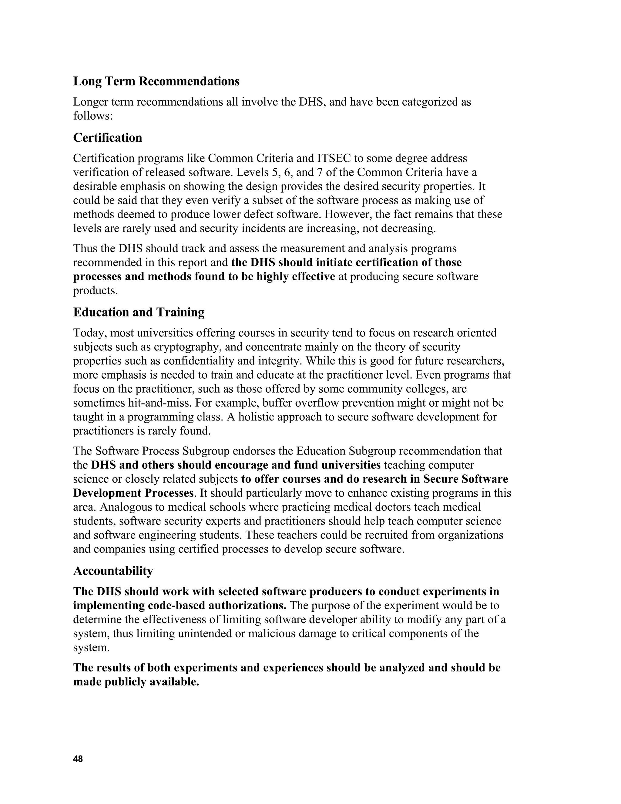 Long Term Recommendations
Longer term recommendations all involve the DHS, and have been categorized as
follows:
Certification
Certification programs like Common Criteria and ITSEC to some degree address
verification of released software. Levels 5, 6, and 7 of the Common Criteria have a
desirable emphasis on showing the design provides the desired security properties. It
could be said that they even verify a subset of the software process as making use of
methods deemed to produce lower defect software. However, the fact remains that these
levels are rarely used and security incidents are increasing, not decreasing.
Thus the DHS should track and assess the measurement and analysis programs
recommended in this report and the DHS should initiate certification of those
processes and methods found to be highly effective at producing secure software
products.
Education and Training
Today, most universities offering courses in security tend to focus on research oriented
subjects such as cryptography, and concentrate mainly on the theory of security
properties such as confidentiality and integrity. While this is good for future researchers,
more emphasis is needed to train and educate at the practitioner level. Even programs that
focus on the practitioner, such as those offered by some community colleges, are
sometimes hit-and-miss. For example, buffer overflow prevention might or might not be
taught in a programming class. A holistic approach to secure software development for
practitioners is rarely found.
The Software Process Subgroup endorses the Education Subgroup recommendation that
the DHS and others should encourage and fund universities teaching computer
science or closely related subjects to offer courses and do research in Secure Software
Development Processes. It should particularly move to enhance existing programs in this
area. Analogous to medical schools where practicing medical doctors teach medical
students, software security experts and practitioners should help teach computer science
and software engineering students. These teachers could be recruited from organizations
and companies using certified processes to develop secure software.
Accountability
The DHS should work with selected software producers to conduct experiments in
implementing code-based authorizations. The purpose of the experiment would be to
determine the effectiveness of limiting software developer ability to modify any part of a
system, thus limiting unintended or malicious damage to critical components of the
system.
The results of both experiments and experiences should be analyzed and should be
made publicly available.
48
 