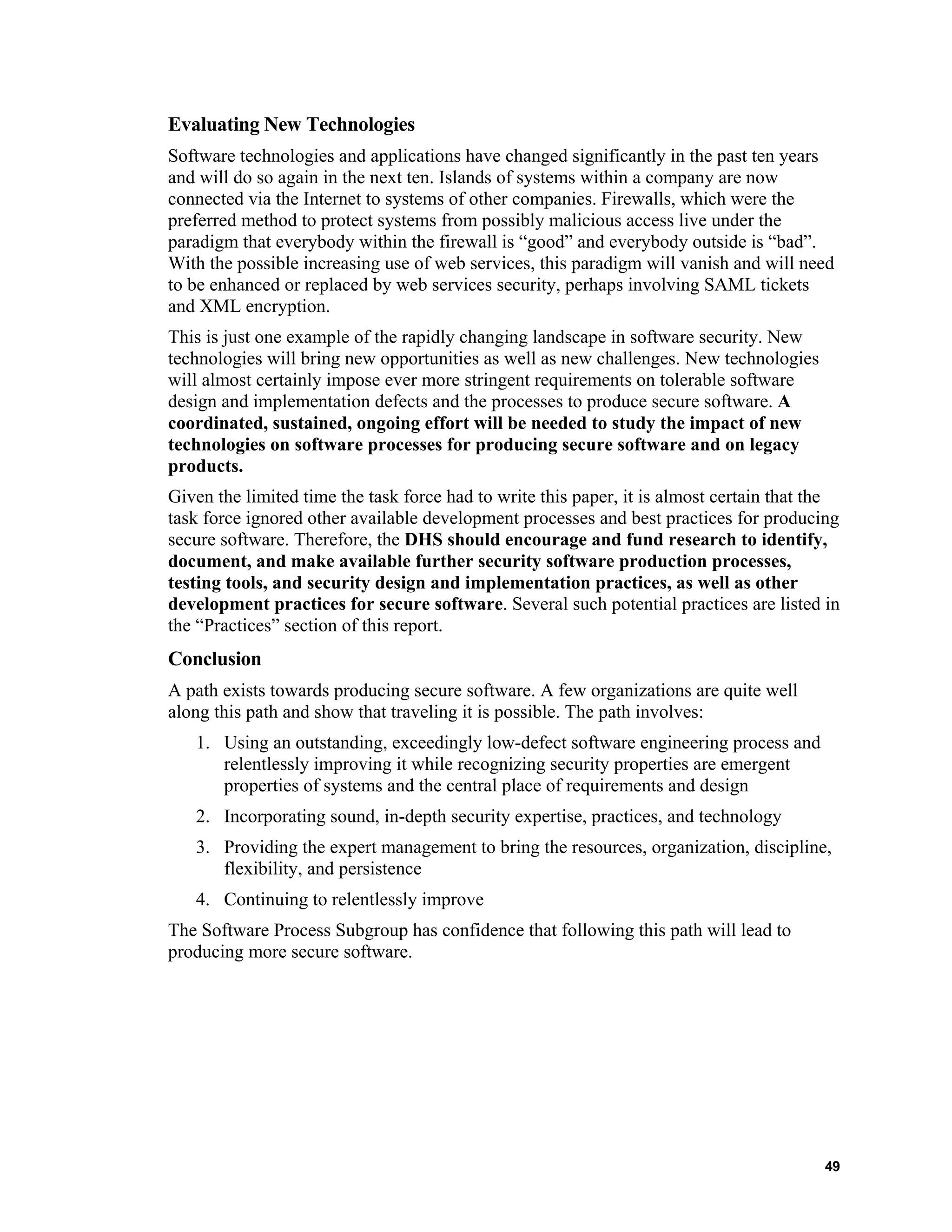 Evaluating New Technologies
Software technologies and applications have changed significantly in the past ten years
and will do so again in the next ten. Islands of systems within a company are now
connected via the Internet to systems of other companies. Firewalls, which were the
preferred method to protect systems from possibly malicious access live under the
paradigm that everybody within the firewall is “good” and everybody outside is “bad”.
With the possible increasing use of web services, this paradigm will vanish and will need
to be enhanced or replaced by web services security, perhaps involving SAML tickets
and XML encryption.
This is just one example of the rapidly changing landscape in software security. New
technologies will bring new opportunities as well as new challenges. New technologies
will almost certainly impose ever more stringent requirements on tolerable software
design and implementation defects and the processes to produce secure software. A
coordinated, sustained, ongoing effort will be needed to study the impact of new
technologies on software processes for producing secure software and on legacy
products.
Given the limited time the task force had to write this paper, it is almost certain that the
task force ignored other available development processes and best practices for producing
secure software. Therefore, the DHS should encourage and fund research to identify,
document, and make available further security software production processes,
testing tools, and security design and implementation practices, as well as other
development practices for secure software. Several such potential practices are listed in
the “Practices” section of this report.
Conclusion
A path exists towards producing secure software. A few organizations are quite well
along this path and show that traveling it is possible. The path involves:
1. Using an outstanding, exceedingly low-defect software engineering process and
relentlessly improving it while recognizing security properties are emergent
properties of systems and the central place of requirements and design
2. Incorporating sound, in-depth security expertise, practices, and technology
3. Providing the expert management to bring the resources, organization, discipline,
flexibility, and persistence
4. Continuing to relentlessly improve
The Software Process Subgroup has confidence that following this path will lead to
producing more secure software.
49
 