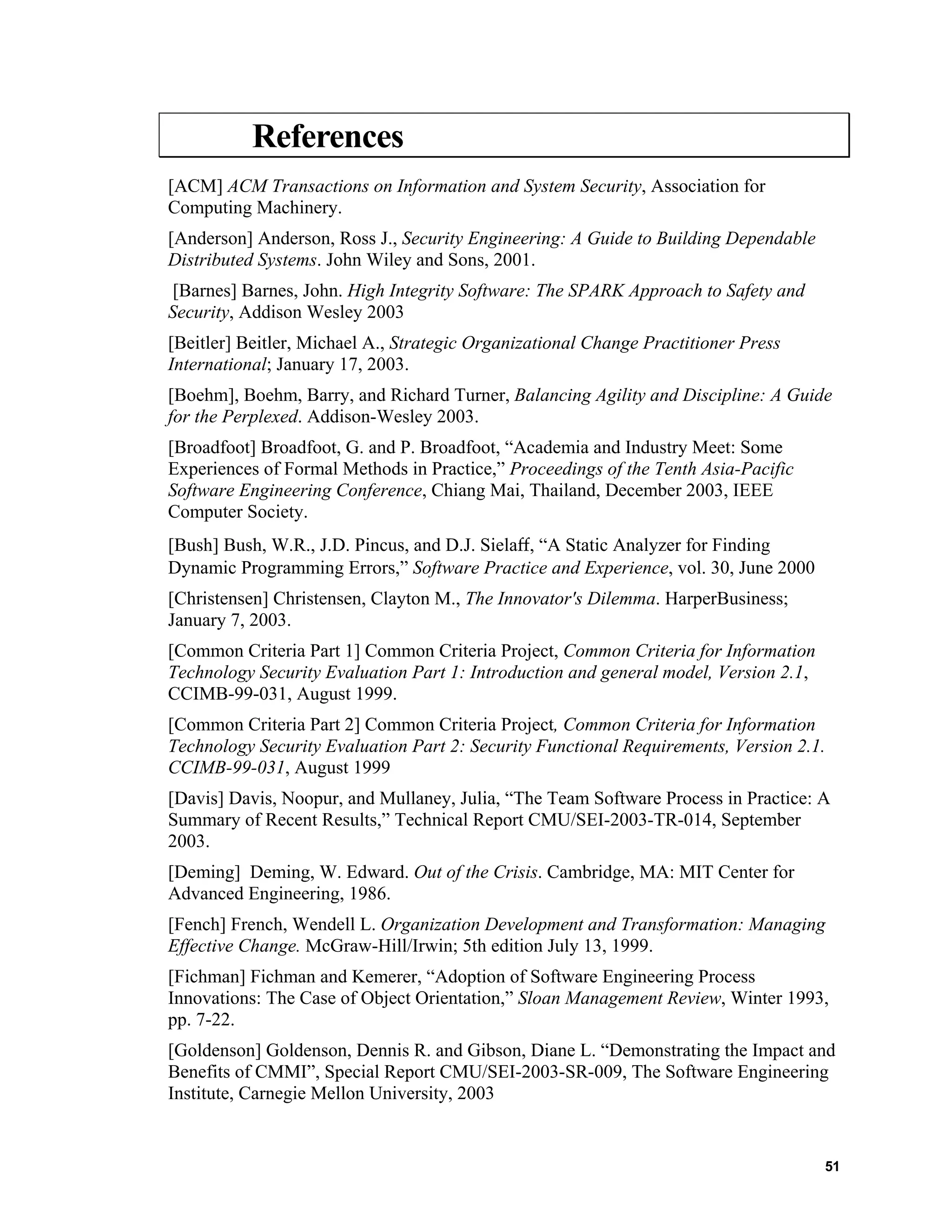 References
[ACM] ACM Transactions on Information and System Security, Association for
Computing Machinery.
[Anderson] Anderson, Ross J., Security Engineering: A Guide to Building Dependable
Distributed Systems. John Wiley and Sons, 2001.
[Barnes] Barnes, John. High Integrity Software: The SPARK Approach to Safety and
Security, Addison Wesley 2003
[Beitler] Beitler, Michael A., Strategic Organizational Change Practitioner Press
International; January 17, 2003.
[Boehm], Boehm, Barry, and Richard Turner, Balancing Agility and Discipline: A Guide
for the Perplexed. Addison-Wesley 2003.
[Broadfoot] Broadfoot, G. and P. Broadfoot, “Academia and Industry Meet: Some
Experiences of Formal Methods in Practice,” Proceedings of the Tenth Asia-Pacific
Software Engineering Conference, Chiang Mai, Thailand, December 2003, IEEE
Computer Society.
[Bush] Bush, W.R., J.D. Pincus, and D.J. Sielaﬀ, “A Static Analyzer for Finding
Dynamic Programming Errors,” Software Practice and Experience, vol. 30, June 2000
[Christensen] Christensen, Clayton M., The Innovator's Dilemma. HarperBusiness;
January 7, 2003.
[Common Criteria Part 1] Common Criteria Project, Common Criteria for Information
Technology Security Evaluation Part 1: Introduction and general model, Version 2.1,
CCIMB-99-031, August 1999.
[Common Criteria Part 2] Common Criteria Project, Common Criteria for Information
Technology Security Evaluation Part 2: Security Functional Requirements, Version 2.1.
CCIMB-99-031, August 1999
[Davis] Davis, Noopur, and Mullaney, Julia, “The Team Software Process in Practice: A
Summary of Recent Results,” Technical Report CMU/SEI-2003-TR-014, September
2003.
[Deming] Deming, W. Edward. Out of the Crisis. Cambridge, MA: MIT Center for
Advanced Engineering, 1986.
[Fench] French, Wendell L. Organization Development and Transformation: Managing
Effective Change. McGraw-Hill/Irwin; 5th edition July 13, 1999.
[Fichman] Fichman and Kemerer, “Adoption of Software Engineering Process
Innovations: The Case of Object Orientation,” Sloan Management Review, Winter 1993,
pp. 7-22.
[Goldenson] Goldenson, Dennis R. and Gibson, Diane L. “Demonstrating the Impact and
Benefits of CMMI”, Special Report CMU/SEI-2003-SR-009, The Software Engineering
Institute, Carnegie Mellon University, 2003
51
 