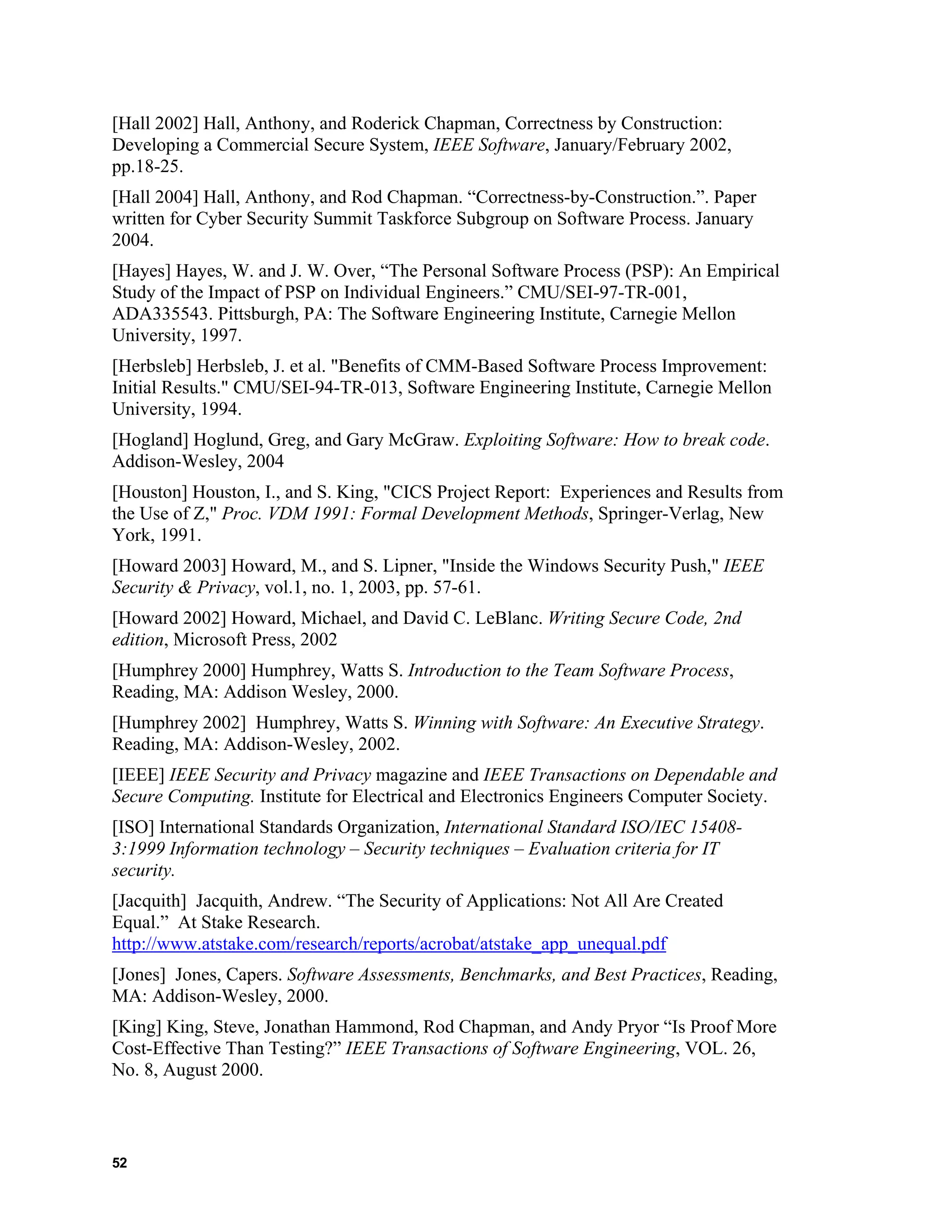 [Hall 2002] Hall, Anthony, and Roderick Chapman, Correctness by Construction:
Developing a Commercial Secure System, IEEE Software, January/February 2002,
pp.18-25.
[Hall 2004] Hall, Anthony, and Rod Chapman. “Correctness-by-Construction.”. Paper
written for Cyber Security Summit Taskforce Subgroup on Software Process. January
2004.
[Hayes] Hayes, W. and J. W. Over, “The Personal Software Process (PSP): An Empirical
Study of the Impact of PSP on Individual Engineers.” CMU/SEI-97-TR-001,
ADA335543. Pittsburgh, PA: The Software Engineering Institute, Carnegie Mellon
University, 1997.
[Herbsleb] Herbsleb, J. et al. "Benefits of CMM-Based Software Process Improvement:
Initial Results." CMU/SEI-94-TR-013, Software Engineering Institute, Carnegie Mellon
University, 1994.
[Hogland] Hoglund, Greg, and Gary McGraw. Exploiting Software: How to break code.
Addison-Wesley, 2004
[Houston] Houston, I., and S. King, "CICS Project Report: Experiences and Results from
the Use of Z," Proc. VDM 1991: Formal Development Methods, Springer-Verlag, New
York, 1991.
[Howard 2003] Howard, M., and S. Lipner, "Inside the Windows Security Push," IEEE
Security & Privacy, vol.1, no. 1, 2003, pp. 57-61.
[Howard 2002] Howard, Michael, and David C. LeBlanc. Writing Secure Code, 2nd
edition, Microsoft Press, 2002
[Humphrey 2000] Humphrey, Watts S. Introduction to the Team Software Process,
Reading, MA: Addison Wesley, 2000.
[Humphrey 2002] Humphrey, Watts S. Winning with Software: An Executive Strategy.
Reading, MA: Addison-Wesley, 2002.
[IEEE] IEEE Security and Privacy magazine and IEEE Transactions on Dependable and
Secure Computing. Institute for Electrical and Electronics Engineers Computer Society.
[ISO] International Standards Organization, International Standard ISO/IEC 15408-
3:1999 Information technology – Security techniques – Evaluation criteria for IT
security.
[Jacquith] Jacquith, Andrew. “The Security of Applications: Not All Are Created
Equal.” At Stake Research.
http://www.atstake.com/research/reports/acrobat/atstake_app_unequal.pdf
[Jones] Jones, Capers. Software Assessments, Benchmarks, and Best Practices, Reading,
MA: Addison-Wesley, 2000.
[King] King, Steve, Jonathan Hammond, Rod Chapman, and Andy Pryor “Is Proof More
Cost-Effective Than Testing?” IEEE Transactions of Software Engineering, VOL. 26,
No. 8, August 2000.
52
 