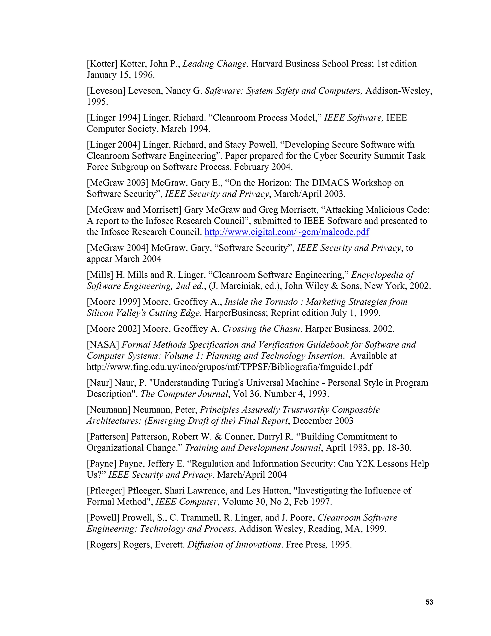 [Kotter] Kotter, John P., Leading Change. Harvard Business School Press; 1st edition
January 15, 1996.
[Leveson] Leveson, Nancy G. Safeware: System Safety and Computers, Addison-Wesley,
1995.
[Linger 1994] Linger, Richard. “Cleanroom Process Model,” IEEE Software, IEEE
Computer Society, March 1994.
[Linger 2004] Linger, Richard, and Stacy Powell, “Developing Secure Software with
Cleanroom Software Engineering”. Paper prepared for the Cyber Security Summit Task
Force Subgroup on Software Process, February 2004.
[McGraw 2003] McGraw, Gary E., “On the Horizon: The DIMACS Workshop on
Software Security”, IEEE Security and Privacy, March/April 2003.
[McGraw and Morrisett] Gary McGraw and Greg Morrisett, “Attacking Malicious Code:
A report to the Infosec Research Council”, submitted to IEEE Software and presented to
the Infosec Research Council. http://www.cigital.com/~gem/malcode.pdf
[McGraw 2004] McGraw, Gary, “Software Security”, IEEE Security and Privacy, to
appear March 2004
[Mills] H. Mills and R. Linger, “Cleanroom Software Engineering,” Encyclopedia of
Software Engineering, 2nd ed., (J. Marciniak, ed.), John Wiley & Sons, New York, 2002.
[Moore 1999] Moore, Geoffrey A., Inside the Tornado : Marketing Strategies from
Silicon Valley's Cutting Edge. HarperBusiness; Reprint edition July 1, 1999.
[Moore 2002] Moore, Geoffrey A. Crossing the Chasm. Harper Business, 2002.
[NASA] Formal Methods Specification and Verification Guidebook for Software and
Computer Systems: Volume 1: Planning and Technology Insertion. Available at
http://www.fing.edu.uy/inco/grupos/mf/TPPSF/Bibliografia/fmguide1.pdf
[Naur] Naur, P. "Understanding Turing's Universal Machine - Personal Style in Program
Description", The Computer Journal, Vol 36, Number 4, 1993.
[Neumann] Neumann, Peter, Principles Assuredly Trustworthy Composable
Architectures: (Emerging Draft of the) Final Report, December 2003
[Patterson] Patterson, Robert W. & Conner, Darryl R. “Building Commitment to
Organizational Change.” Training and Development Journal, April 1983, pp. 18-30.
[Payne] Payne, Jeffery E. “Regulation and Information Security: Can Y2K Lessons Help
Us?” IEEE Security and Privacy. March/April 2004
[Pfleeger] Pfleeger, Shari Lawrence, and Les Hatton, "Investigating the Influence of
Formal Method", IEEE Computer, Volume 30, No 2, Feb 1997.
[Powell] Prowell, S., C. Trammell, R. Linger, and J. Poore, Cleanroom Software
Engineering: Technology and Process, Addison Wesley, Reading, MA, 1999.
[Rogers] Rogers, Everett. Diffusion of Innovations. Free Press, 1995.
53
 