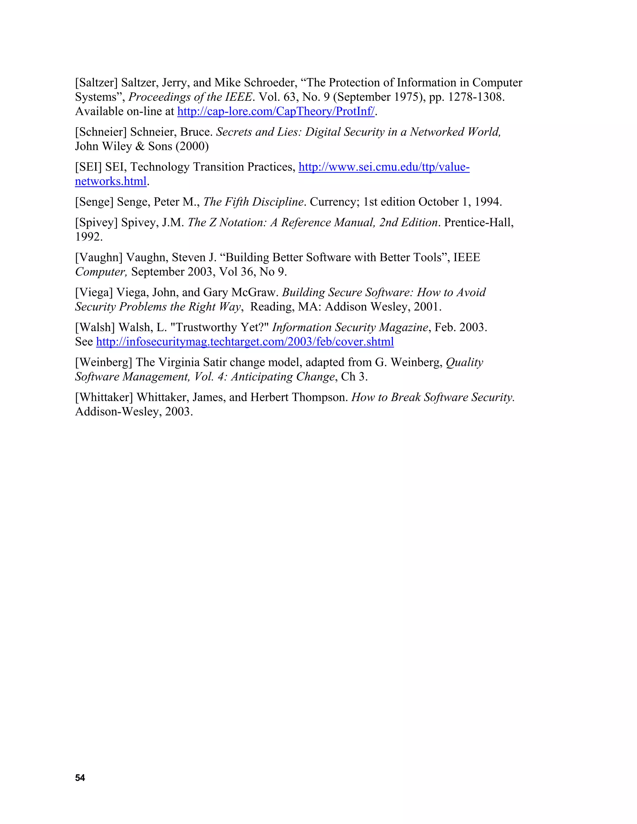 [Saltzer] Saltzer, Jerry, and Mike Schroeder, “The Protection of Information in Computer
Systems”, Proceedings of the IEEE. Vol. 63, No. 9 (September 1975), pp. 1278-1308.
Available on-line at http://cap-lore.com/CapTheory/ProtInf/.
[Schneier] Schneier, Bruce. Secrets and Lies: Digital Security in a Networked World,
John Wiley & Sons (2000)
[SEI] SEI, Technology Transition Practices, http://www.sei.cmu.edu/ttp/value-
networks.html.
[Senge] Senge, Peter M., The Fifth Discipline. Currency; 1st edition October 1, 1994.
[Spivey] Spivey, J.M. The Z Notation: A Reference Manual, 2nd Edition. Prentice-Hall,
1992.
[Vaughn] Vaughn, Steven J. “Building Better Software with Better Tools”, IEEE
Computer, September 2003, Vol 36, No 9.
[Viega] Viega, John, and Gary McGraw. Building Secure Software: How to Avoid
Security Problems the Right Way, Reading, MA: Addison Wesley, 2001.
[Walsh] Walsh, L. "Trustworthy Yet?" Information Security Magazine, Feb. 2003.
See http://infosecuritymag.techtarget.com/2003/feb/cover.shtml
[Weinberg] The Virginia Satir change model, adapted from G. Weinberg, Quality
Software Management, Vol. 4: Anticipating Change, Ch 3.
[Whittaker] Whittaker, James, and Herbert Thompson. How to Break Software Security.
Addison-Wesley, 2003.
54
 