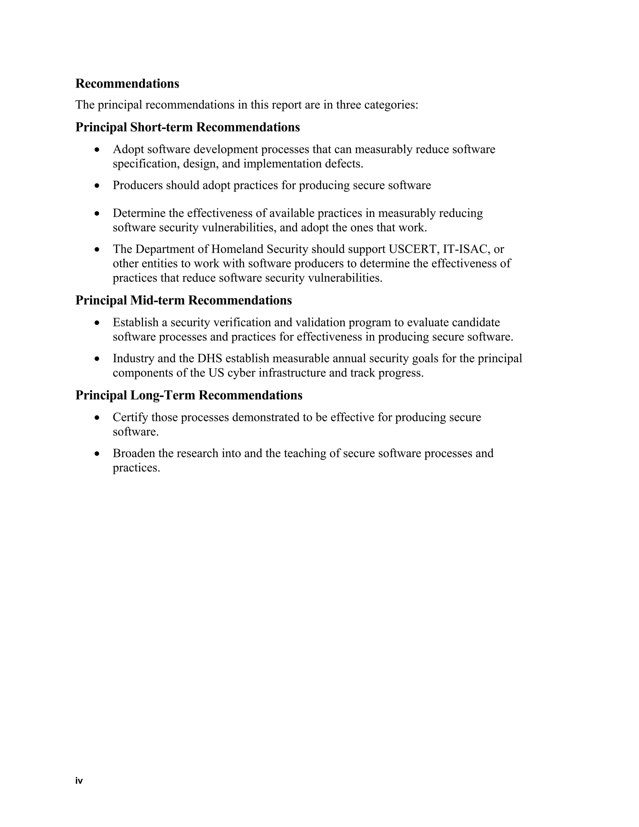 Recommendations
The principal recommendations in this report are in three categories:
Principal Short-term Recommendations
• Adopt software development processes that can measurably reduce software
specification, design, and implementation defects.
• Producers should adopt practices for producing secure software
• Determine the effectiveness of available practices in measurably reducing
software security vulnerabilities, and adopt the ones that work.
• The Department of Homeland Security should support USCERT, IT-ISAC, or
other entities to work with software producers to determine the effectiveness of
practices that reduce software security vulnerabilities.
Principal Mid-term Recommendations
• Establish a security verification and validation program to evaluate candidate
software processes and practices for effectiveness in producing secure software.
• Industry and the DHS establish measurable annual security goals for the principal
components of the US cyber infrastructure and track progress.
Principal Long-Term Recommendations
• Certify those processes demonstrated to be effective for producing secure
software.
• Broaden the research into and the teaching of secure software processes and
practices.
iv
 