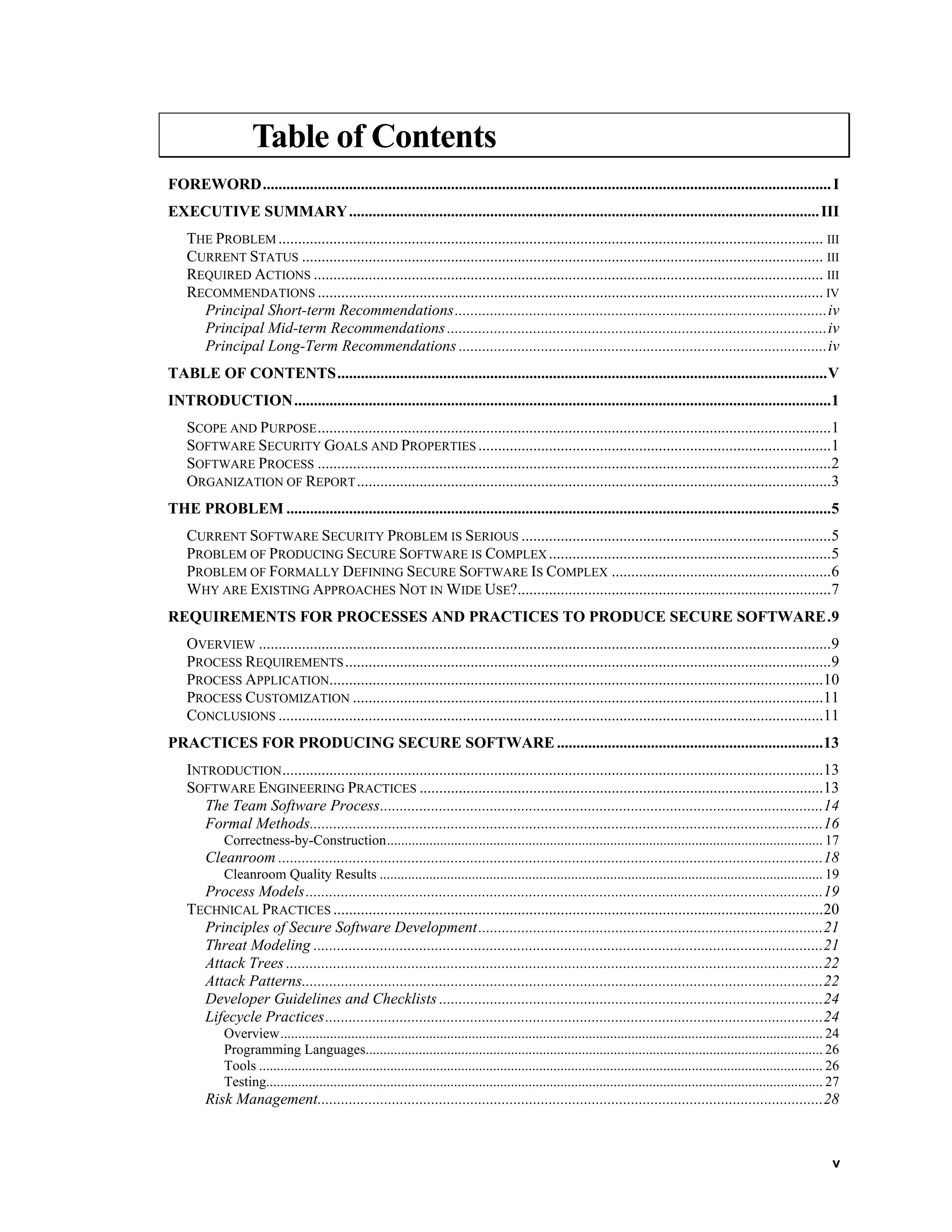 Table of Contents
FOREWORD.................................................................................................................................................I
EXECUTIVE SUMMARY........................................................................................................................III
THE PROBLEM ........................................................................................................................................... III
CURRENT STATUS ..................................................................................................................................... III
REQUIRED ACTIONS .................................................................................................................................. III
RECOMMENDATIONS ................................................................................................................................. IV
Principal Short-term Recommendations...............................................................................................iv
Principal Mid-term Recommendations.................................................................................................iv
Principal Long-Term Recommendations ..............................................................................................iv
TABLE OF CONTENTS.............................................................................................................................V
INTRODUCTION.........................................................................................................................................1
SCOPE AND PURPOSE...................................................................................................................................1
SOFTWARE SECURITY GOALS AND PROPERTIES ..........................................................................................1
SOFTWARE PROCESS ...................................................................................................................................2
ORGANIZATION OF REPORT.........................................................................................................................3
THE PROBLEM ...........................................................................................................................................5
CURRENT SOFTWARE SECURITY PROBLEM IS SERIOUS ...............................................................................5
PROBLEM OF PRODUCING SECURE SOFTWARE IS COMPLEX ........................................................................5
PROBLEM OF FORMALLY DEFINING SECURE SOFTWARE IS COMPLEX ........................................................6
WHY ARE EXISTING APPROACHES NOT IN WIDE USE?................................................................................7
REQUIREMENTS FOR PROCESSES AND PRACTICES TO PRODUCE SECURE SOFTWARE.9
OVERVIEW ..................................................................................................................................................9
PROCESS REQUIREMENTS............................................................................................................................9
PROCESS APPLICATION..............................................................................................................................10
PROCESS CUSTOMIZATION ........................................................................................................................11
CONCLUSIONS ...........................................................................................................................................11
PRACTICES FOR PRODUCING SECURE SOFTWARE....................................................................13
INTRODUCTION..........................................................................................................................................13
SOFTWARE ENGINEERING PRACTICES .......................................................................................................13
The Team Software Process.................................................................................................................14
Formal Methods...................................................................................................................................16
Correctness-by-Construction........................................................................................................................... 17
Cleanroom ...........................................................................................................................................18
Cleanroom Quality Results ............................................................................................................................. 19
Process Models....................................................................................................................................19
TECHNICAL PRACTICES .............................................................................................................................20
Principles of Secure Software Development........................................................................................21
Threat Modeling ..................................................................................................................................21
Attack Trees .........................................................................................................................................22
Attack Patterns.....................................................................................................................................22
Developer Guidelines and Checklists ..................................................................................................24
Lifecycle Practices...............................................................................................................................24
Overview......................................................................................................................................................... 24
Programming Languages................................................................................................................................. 26
Tools ............................................................................................................................................................... 26
Testing............................................................................................................................................................. 27
Risk Management.................................................................................................................................28
v
 