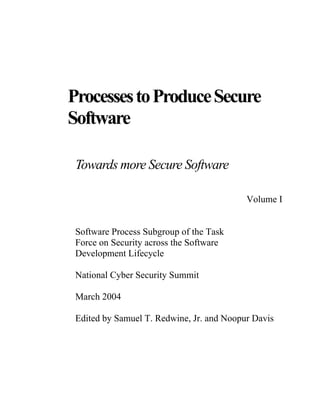 ProcessestoProduceSecure
Software
Towards more Secure Software
Volume I
Software Process Subgroup of the Task
Force on Security across the Software
Development Lifecycle
National Cyber Security Summit
March 2004
Edited by Samuel T. Redwine, Jr. and Noopur Davis
 