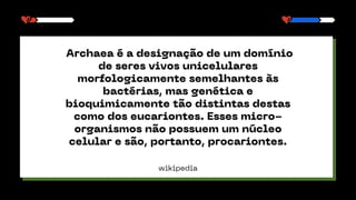 wikipedia
Archaea é a designação de um domínio
de seres vivos unicelulares
morfologicamente semelhantes às
bactérias, mas genética e
bioquimicamente tão distintas destas
como dos eucariontes. Esses micro-
organismos não possuem um núcleo
celular e são, portanto, procariontes.
 