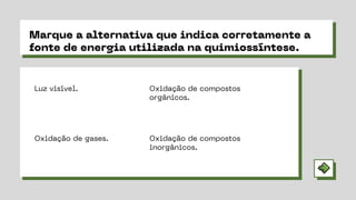 Marque a alternativa que indica corretamente a
fonte de energia utilizada na quimiossíntese.
Oxidação de compostos
inorgânicos.
Oxidação de compostos
orgânicos.
Oxidação de gases.
Luz visível.
 