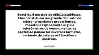 wikipedia
Bactéria é um tipo de célula biológica.
Elas constituem um grande domínio de
micro-organismos procariontes.
Possuindo tipicamente alguns
micrômetros de comprimento, as
bactérias podem ter diversos formatos,
variando de esferas até bastões e
espirais.
 
