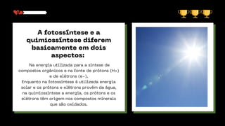 A fotossíntese e a
quimiossíntese diferem
basicamente em dois
aspectos:
Na energia utilizada para a síntese de
compostos orgânicos e na fonte de prótons (H+)
e de elétrons (e-).
Enquanto na fotossíntese é utilizada energia
solar e os prótons e elétrons provêm da água,
na quimiossíntese a energia, os prótons e os
elétrons têm origem nos compostos minerais
que são oxidados.
 