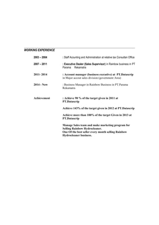 WORKING EXPERIENCE
2003 – 2004 : Staff Acounting and Administration at relative tax Consultan Office
2007 – 2011 : Executive Dealer (Sales Supervisor) in Rainbow business in PT
Parama Rekamatra
2011- 2014 : Account manager (business executive) at PT.Datascrip
in Major accout sales division (government Area)
2014 - Now : Business Manager in Rainbow Business in PT.Parama
Rekamatra
Achievement : Achieve 98 % of the target given in 2011 at
PT.Datascrip
Achieve 143% of the target given in 2012 at PT.Datascrip
Achieve more than 100% of the target Given in 2013 at
PT.Datascrip
Manage Sales team and make marketing program for
Selling Rainbow Hydrocleaner.
One Of the best seller every month selling Rainbow
Hydrocleaner business.
 