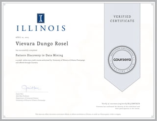APRIL 01, 2015
Vievara Dungo Rosel
Pattern Discovery in Data Mining
a 4 week online non-credit course authorized by University of Illinois at Urbana-Champaign
and offered through Coursera
has successfully completed
Jiawei Han
Abel Bliss Professor
Department of Computer Science
University of Illinois at Urbana-Champaign
Verify at coursera.org/verify/BL3LKWYRCN
Coursera has confirmed the identity of this individual and
their participation in the course.
This does not reflect the entire curriculum offered, or affirm enrollment at Illinois, or confer an Illinois grade, credit, or degree.
 