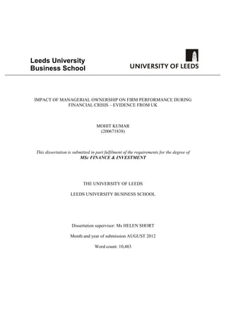 Leeds University
Business School
IMPACT OF MANAGERIAL OWNERSHIP ON FIRM PERFORMANCE DURING
FINANCIAL CRISIS – EVIDENCE FROM UK
MOHIT KUMAR
(200671838)
This dissertation is submitted in part fulfilment of the requirements for the degree of
MSc FINANCE & INVESTMENT
THE UNIVERSITY OF LEEDS
LEEDS UNIVERSITY BUSINESS SCHOOL
Dissertation supervisor: Ms HELEN SHORT
Month and year of submission AUGUST 2012
Word count: 10,483
 