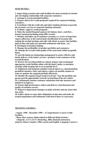 MAIN DUTIES :
1- Supervising accounts and credit facilities for many branches in Jordan
and developing relationship with corporate customers.
2- Attempt to recruit potential facilities.
3- Prepare and review credit proposals required for corporate banking
customers .
4- Coordinate with the credit risk and other banking divisions to provide
the necessary services to corporate banking customers.
5- Evaluate , approve credit proposals .
6- Make the needed financial analyses for balance sheet , cash flow ,
income statement including using MRA system.
7- Monitor and follow up of customers accounts, i.e. review of inspection
report, adherence to the central bank classification of accounts also
making the needed meetings and calls with clients to ensure that facilities
paid on time and make any potential settlements with them ...etc.
8- Participate in decision making.
9- Manage the profitability of product portfolios and customers.
10- Manage the overall credit quality of the asset book within acceptable
limits.
11- provide hands-on relationship management to ensure effective and
timely delivery of the bank’s services / products to the customers of the
overall divisions.
12- Review the overall portfolio in a timely manner and recommend
appropriate credit facilities inline with the bank’s policy to maximize
earnings while keeping risk to an acceptable level.
13- Implement and maintain complete control aspects i.e., documentation,
periodical customer visits/ call reports, expires on monthly manner in
order to monitor the assigned portfolio effectively.
14- Identify the segment target market to broad – base the portfolio and
pursue growth opportunities towards on boarding of the new clients.
15- Continuously monitor customer satisfaction and take measures and
initiatives to improve.
16- Ensure high performance culture and delivery of professional and
quality of customer service.
17- Report to department manager on daily activities and any issues that
may arise.
18- Follow clients to repay their obligations on due time and make the
needed negotiations and settlements with them if there is a necessary.
TRAINING COURSES :
- August 1998 – December 1998 : A Comprehensive Course Credit
Facilities.
- Many other courses which related to different Bank Sections :
( Deposits , LC’S ,LG’S ,Marketing , Bills, financial statements
analysis, Money Laundry, MRA system and English Language Courses ).
 