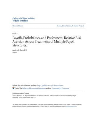 College of William and Mary
W&M Publish
Honors Theses Theses, Dissertations, & Master Projects
4-2015
Payoffs, Probabilities, and Preferences: Relative Risk
Aversion Across Treatments of Multiple Payoff
Structures.
Andrew L. Turscak III
Student
Follow this and additional works at: http://publish.wm.edu/honorstheses
Part of the Behavioral Economics Commons, and the Econometrics Commons
This Honors Thesis is brought to you for free and open access by the Theses, Dissertations, & Master Projects at W&M Publish. It has been accepted for
inclusion in Honors Theses by an authorized administrator of W&M Publish. For more information, please contact dhweddington@wm.edu.
Recommended Citation
Turscak, Andrew L. III, "Payoffs, Probabilities, and Preferences: Relative Risk Aversion Across Treatments of Multiple Payoff
Structures." (2015). Honors Theses. Paper 127.
 