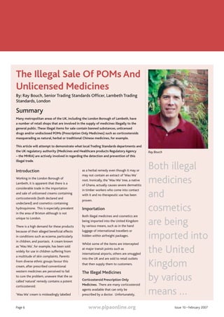 www.pipaonline.org Issue 10 • February 2007Page 6
The Illegal Sale Of POMs And
Unlicensed Medicines
By: Ray Bouch, Senior Trading Standards Officer, Lambeth Trading
Standards, London
Summary
Many metropolitan areas of the UK, including the London Borough of Lambeth, have
a number of retail shops that are involved in the supply of medicines illegally to the
general public.These illegal items for sale contain banned substances, unlicensed
drugs and/or undisclosed POMs (Prescription Only Medicines) such as corticosteroids
masquerading as natural, herbal or traditional Chinese medicines, for example.
This article will attempt to demonstrate what local Trading Standards departments and
the UK regulatory authority (Medicines and Healthcare products Regulatory Agency
– the MHRA) are actively involved in regarding the detection and prevention of this
illegal trade.
Introduction
Working in the London Borough of
Lambeth, it is apparent that there is a
considerable trade in the importation
and sale of unlicensed creams containing
corticosteroids (both declared and
undeclared) and cosmetics containing
hydroquinone. This is especially prevalent
in the area of Brixton although is not
unique to London.
There is a high demand for these products
because of their alleged beneficial effects
in conditions such as eczema, particularly
in children, and psoriasis. A cream known
as ‘Wau Wa’, for example, has been sold
widely for use in children suffering from
a multitude of skin complaints. Parents
from diverse ethnic groups favour this
cream, after prescribed conventional
western medicines are perceived to fail
to cure the problem, unaware that the so
called ‘natural’ remedy contains a potent
corticosteroid.
‘Wau Wa’ cream is misleadingly labelled
as a herbal remedy even though it may or
may not contain an extract of ‘Wau Wa’
root. Ironically, the ‘Wau Wa’ tree, a native
of Ghana, actually causes severe dermatitis
in timber workers who come into contact
with it and no therapeutic use has been
proven.
Importation
Both illegal medicines and cosmetics are
being imported into the United Kingdom
by various means, such as in the hand
luggage of international travellers or
hidden within airfreight packages.
Whilst some of the items are intercepted
at major transit points such as
international airports, others are smuggled
into the UK and are sold to retail outlets
that then supply them to customers.
The Illegal Medicines
Corticosteroid Prescription Only
Medicines. There are many corticosteroid
agents available that can only be
prescribed by a doctor. Unfortunately,
Both illegal
medicines
and
cosmetics
are being
imported into
the United
Kingdom
by various
means …
Ray Bouch
 