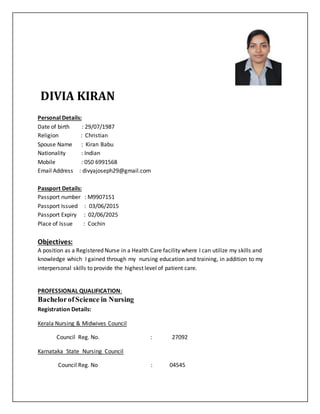DIVIA KIRAN
Personal Details:
Date of birth : 29/07/1987
Religion : Christian
Spouse Name : Kiran Babu
Nationality : Indian
Mobile : 050 6991568
Email Address : divyajoseph29@gmail.com
Passport Details:
Passport number : M9907151
Passport Issued : 03/06/2015
Passport Expiry : 02/06/2025
Place of Issue : Cochin
Objectives:
A position as a Registered Nurse in a Health Care facility where I can utilize my skills and
knowledge which I gained through my nursing education and training, in addition to my
interpersonal skills to provide the highest level of patient care.
PROFESSIONAL QUALIFICATION:
BachelorofScience in Nursing
Registration Details:
Kerala Nursing & Midwives Council
Council Reg. No. : 27092
Karnataka State Nursing Council
Council Reg. No : 04545
 