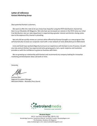 Letter of reference
Kontact Marketing Group
Dear potential Kontact customers,
We want to offer this note to let you know how impactful using the PATH distribution channel has
been to our Muskoka Life Magazine. Not only have we increased our volume in the PATH since our initial
trial distribution, but our sales department is experiencing a greater interest and shorter closing cycles
due to the exposure this channel is providing.
Not only did we quickly renew our contract when offered but Kontact brought us a new program that
will dramatically increase our corporate reach with a new network of racks dedicated just to Metroland.
Irene and Scott have worked diligently to ensure our experience with Kontact is one of success. As with
any new venture Kontact has experienced some growing pains, but a quick response and resolution
provides us with the confidence to grow our business with them.
We are growing our relationship with Kontact and recommend any company looking for innovative
marketing and distribution ideas call Scott or Irene.
Sincerely,
Andrew Allen
Regional Circulation Manager
Metroland Media – Muskoka│Parry Sound
________________________________________________________________________
Muskoka Region
34 E.P. Lee Drive, Bracebridge, ON P1L 1V2
Bracebridge Examiner, Gravenhurst Banner, Huntsville Forester, MuskokaRegion.com
The Muskokan, Muskoka Life Magazine
www.muskokaregion.com│ www.muskokalifemagazine.com
 