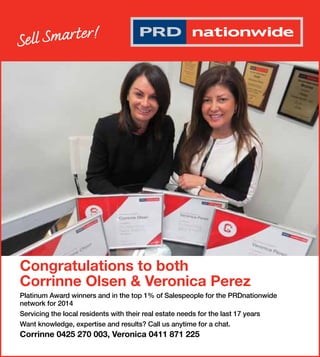 Congratulations to both 
Corrinne Olsen & Veronica Perez 
Platinum Award winners and in the top 1% of Salespeople for the PRDnationwide 
network for 2014 
Servicing the local residents with their real estate needs for the last 17 years 
Want knowledge, expertise and results? Call us anytime for a chat. 
Corrinne 0425 270 003, Veronica 0411 871 225 
