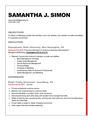 SAMANTHA J. SIMON
samsimon459@gmail.com
(724)-525-1154
OBJECTIVES
To obtain a challenging position that will allow me to use, develop, and maintain my skills and abilities
in a business environment.
EDUCATION
Pennsylvania State University, New Kensington, PA
Graduate Fall 2015- Pursuing a Bachelor’s of Science in Business Administration-
Management/Marketing (Cumulative G.P.A. of 3.71)
 Relevant Courses that continue to develop my skills and abilities
o Basic Management Concepts
o Supply Chain Management
o Human Resources Management
o Personal Selling
o Principles of Marketing
o Contemporary Skills for Business Professionals
o Global Management and Marketing
EXPERIENCE
King’s Family Restaurant | Leechburg, PA
Full-time server 2011 – Current
 Provide exceptional customer service
 Attentive and understanding to customer needs
 Demonstrate ability to problem solve, when necessary
 Demonstrate strong work ethic along with excellent time-management skills
 Skilled at learning new concepts quickly, working well under pressure, and communicating ideas
clearly and effectively
 Proven ability to adapt to rapidly changing environment
 Team player that demonstrates leadership
 