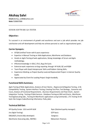 Page 1 of 4
Akshay Salvi
Email:akshay_sal88@yahoo.com
Mob:7208007006
SENIOR SOFTWARE QA TESTER
Objective :
To succeed in an environment of growth and excellence and earn a job which provides me job
satisfaction and self-development and help me achieve personal as well as organizational goals.
Carrier Synopsis:
 ISTQB Certified Tester with 6 years experience
 Expertise in Manual Testing on Web Applications, Mainframe and Database.
 Hands on Agile Testing of web applications, Strong knowledge of Scrum and Agile
methodology.
 Effective knowledge in SDLC, STLC, Bug Life Cycle.
 Extensive work experience on bug reporting through HP ALM, QC and RQM
 Team Player with Good Interpersonal Skills and Problem Solving Skills.
 Experience Working as Project Quality Lead and Represented Project in Internal Quality
Audits
 Appreciated by Client for Leading Project Single Handedly.
Functional Skills Summary:
Agile Testing of Web Applications, Analysis of User Stories , Regression & Negative Testing , UI &
Compatibility Testing , System Interface Testing, Creating Test Plan, Test Strategy , Scenarios and
Cases, Analysis of Functional Requirements , Business Requirements and Flow Charts , System
Integration Testing , Testing of Web Services , Database Testing on DB2 and Oracle , Mainframe
Testing(Executing Jobs , Testing On Mainframe applications using Commands) , ETL Testing On BI
tools like Congos Cubes(Running Informatica Putty jobs)
Technical Skill Set:
HP Quality Center 10.0 and HP ALM Rqm (Rational quality manager).
Jira (Agile Testing) QTP basic
DB2(AQT), Oracle (SQL developer) Sawgrass
Mainframe (Executing Jobs, INSYNC) Metastrom Provison.
 