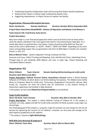 Page 3 of 4
 Conducting Quarterly Configuration Audit and Ensuring that Project Quality Compliance.
 Represent the Project in Internal Audit conducted by Quality Team.
 Suggesting improvements in Project Process to improve the Quality.
Organisation: ChenoaInformationServices
Client: CareCentrix Domain: Healthcare Duration: October 2013 to September 2014
Project Name: New Claims Model(NCM) – Release 1A Regression and Release 2 and Release 3.
Tools: Soap UI, EDI, Toad Oracle, Putty Server.
Project Description:
New claim model is a rule flow based application which consists of end to end rule flows which
verify the details submitted in the claimagainst the internal transaction/master table data. It’s a
mostly data driven assignment than a test driven. Claims are processed by NCM rule flow and
status of the claimis determined i.e. ‘ACCPT’, ‘REJECT’, ‘DENY’ and ‘PEND’. Depending on the claim
status corresponding output files are generated in the form of JSON object in Health care standard
format i.e. 837, 277.
Role as Manual Tester: System Integration Testing, Creating Test Plan,
Scenarios and Cases, Defect Tracking and Reporting, Calls with BA and Clients, Submitting Claims
Through Soap UI and validating JSON Objects and rules in putty logs, Project Reporting and
Traceability Matrix Creation.
Organisation: TCS
Client: Citibank Team: Internet Domain: Banking (Online banking and credit cards)
Duration: April 2012 to July 2013.
Project Description: Citibank Account Online, Acquisitions: Account online is Online Banking
Software of CITI Bank, US which deals in all Online Banking Transactions. This Module Gives Safety
Alerts to Customers About his Credit Limit, Transaction, Geographical Transactions, Misuse; Alert
Frauds etc. Customer can have full Control over his transaction. It also requires testing of
Acquisitions application and Validate in Naps Backend.
In this project we had tested MasterCard Original website, as our backend.
Single Profile Flexibility
Client: Citi bank, Team: Panama Duration: May 2012 to October 2012
Project Description: This project is mainly Website Testing of Citibank US. In this project, a
customer can view, update and edit Citi Credit Cards and other Citi Bank accounts using single use
rid and login.
The Challenging part of this project is, using this single ID customer can also mange his non Citi US
Account by registering the account on Citi Website. Customer can also view and manage all his
total expenses graphically on this website.
* This project is based on Agile Methodology.
REW (Risk Early Warning) & Sawgrass 4:
Client: Citibank, Team: Raco Duration: March 2011 to March 2012.
 