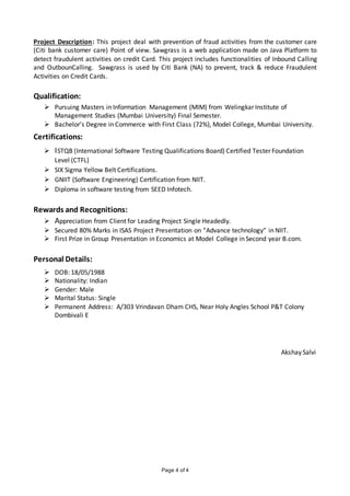 Page 4 of 4
Project Description: This project deal with prevention of fraud activities from the customer care
(Citi bank customer care) Point of view. Sawgrass is a web application made on Java Platform to
detect fraudulent activities on credit Card. This project includes functionalities of Inbound Calling
and OutbounCalling. Sawgrass is used by Citi Bank (NA) to prevent, track & reduce Fraudulent
Activities on Credit Cards.
Qualification:
 Pursuing Masters in Information Management (MIM) from Welingkar Institute of
Management Studies (Mumbai University) Final Semester.
 Bachelor’s Degree in Commerce with First Class (72%), Model College, Mumbai University.
Certifications:
 ISTQB (International Software Testing Qualifications Board) Certified Tester Foundation
Level (CTFL)
 SIX Sigma Yellow Belt Certifications.
 GNIIT (Software Engineering) Certification from NIIT.
 Diploma in software testing from SEED Infotech.
Rewards and Recognitions:
 Appreciation from Client for Leading Project Single Headedly.
 Secured 80% Marks in ISAS Project Presentation on “Advance technology” in NIIT.
 First Prize in Group Presentation in Economics at Model College in Second year B.com.
Personal Details:
 DOB: 18/05/1988
 Nationality: Indian
 Gender: Male
 Marital Status: Single
 Permanent Address: A/303 Vrindavan Dham CHS, Near Holy Angles School P&T Colony
Dombivali E
Akshay Salvi
 