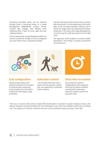 Everything described above can be achieved
through what is becoming known as a Usage
Management (DigitalRoute product Service
Control) BSS strategy that offloads thick
traditional BSS in favor of smart, agile and lean
implementations.
If we’re being literal, Usage Management/Service
Control can best be thought of as pre-configured
use cases (rather than a metaphorical door).
4 | LEAN BILLING ENABLEMENT
The best starting point for the journey to a leaner
BSS environment is at the beginning of the stack,
right at the boundary between network and IT
where the usage events are collected and treated.
Smartness in this layer, with Usage Management,
is the first step for a CSP who wants to trim its BSS
costs.
The approach, which enables an outcome widely
identified as “lean billing” is based around three
central features:
Easy configuration
allows pricing models to be
quickly monetized and managed
in simple buckets, bypassing
costly changes to or even direct
involvement with legacy rating
and billing.
Subscriber control
– via a holistic data layer that is
system and silo-agnostic a better
end- user experience is delivered
to the customer.
Short time-to-market
due to both the inherent
configurability of the approach
itself and the ability to offload
unwieldy BSS components
otherwise relied on within the
execution stack.
There are, of course, times where complex BSS functionality is required to support complex services. One
obvious example is enterprise billing. But such offerings are very much the exception rather than the billing
rule. The majority of “common” telecoms services can be monetized simply, by using a “lean” BSS.
 