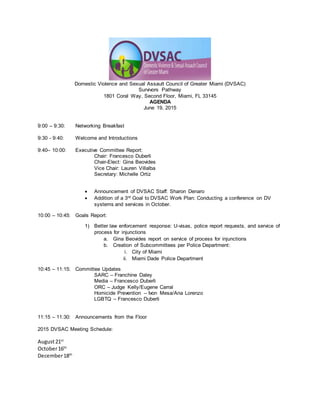 Domestic Violence and Sexual Assault Council of Greater Miami (DVSAC)
Survivors Pathway
1801 Coral Way, Second Floor, Miami, FL 33145
AGENDA
June 19, 2015
9:00 – 9:30: Networking Breakfast
9:30 - 9:40: Welcome and Introductions
9:40– 10:00: Executive Committee Report:
Chair: Francesco Duberli
Chair-Elect: Gina Beovides
Vice Chair: Lauren Villalba
Secretary: Michelle Ortiz
 Announcement of DVSAC Staff: Sharon Denaro
 Addition of a 3rd Goal to DVSAC Work Plan: Conducting a conference on DV
systems and services in October.
10:00 – 10:45: Goals Report:
1) Better law enforcement response: U-visas, police report requests, and service of
process for injunctions
a. Gina Beovides report on service of process for injunctions
b. Creation of Subcommittees per Police Department:
i. City of Miami
ii. Miami Dade Police Department
10:45 – 11:15: Committee Updates
SARC – Franchine Daley
Media – Francesco Duberli
ORC – Judge Kelly/Eugene Carral
Homicide Prevention – Ivon Mesa/Ana Lorenzo
LGBTQ – Francesco Duberli
11:15 – 11:30: Announcements from the Floor
2015 DVSAC Meeting Schedule:
August21st
October16th
December18th
 