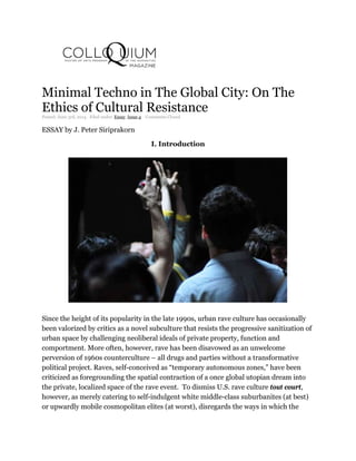Minimal Techno in The Global City: On The
Ethics of Cultural Resistance
Posted: June 3rd, 2014 ˑ Filed under: Essay, Issue 4 ˑ Comments Closed
ESSAY by J. Peter Siriprakorn
I. Introduction
Since the height of its popularity in the late 1990s, urban rave culture has occasionally
been valorized by critics as a novel subculture that resists the progressive sanitization of
urban space by challenging neoliberal ideals of private property, function and
comportment. More often, however, rave has been disavowed as an unwelcome
perversion of 1960s counterculture – all drugs and parties without a transformative
political project. Raves, self-conceived as “temporary autonomous zones,” have been
criticized as foregrounding the spatial contraction of a once global utopian dream into
the private, localized space of the rave event. To dismiss U.S. rave culture tout court,
however, as merely catering to self-indulgent white middle-class suburbanites (at best)
or upwardly mobile cosmopolitan elites (at worst), disregards the ways in which the
 