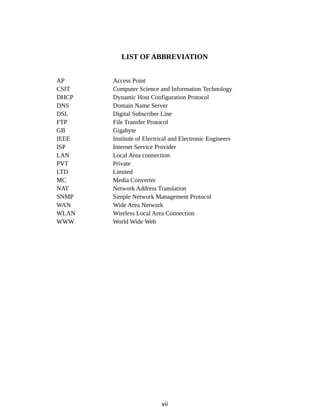 LIST OF ABBREVIATION
AP Access Point
CSIT Computer Science and Information Technology
DHCP Dynamic Host Configuration Protocol
DNS Domain Name Server
DSL Digital Subscriber Line
FTP File Transfer Protocol
GB Gigabyte
IEEE Institute of Electrical and Electronic Engineers
ISP Internet Service Provider
LAN Local Area connection
PVT Private
LTD Limited
MC Media Converter
NAT Network Address Translation
SNMP Simple Network Management Protocol
WAN Wide Area Network
WLAN Wireless Local Area Connection
WWW World Wide Web
vii
 