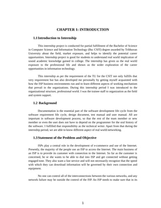 CHAPTER 1: INTRODUCTION
1.1Introduction to Internship
This internship project is conducted for partial fulfillment of the Bachelor of Science
in Computer Science and Information Technology (Bsc CSIT) degree awarded by Tribhuvan
University about the field, market exposure, and helps to identify the potential career
opportunities. Internship project is good for students to understand real world implication of
sound academic knowledge gained in college. The internship has given us the real world
exposure to the professional life and shown us the wider exploration of the career
opportunities in information technology.
This internship as per the requirement of the TU for the CSIT not only fulfills that
very requirement but has also developed me personally by getting myself acquainted with
how the ISP business environments run and to learn different aspects of working mechanism
that prevail in the organizations. During this internship period I was introduced to the
organizational structure, professional world. I was the trainee staff to organization as the field
and system support.
1.2 Background
Documentation is the essential part of the software development life cycle from the
software requirement life cycle, design document, test manual and user manual. All are
important in software development process, so that the rest of the team member or new
member or even the user does not have to depend on the programmer for the oral history of
the software. I fulfilled that responsibility as the technical writer. Apart from that during the
internship period, we are able to know different aspect of real world networking.
1.3Statement of the Problem and Objective
ISPs play a central role in the development of e-commerce and use of the Internet.
Presently, the majority of the people use an ISP to access the Internet. The main business of
an ISP is to provide its customer with connection to the Internet. So far as the customer is
concerned, he or she wants to be able to dial into ISP and get connected without getting
engaged tone. They also want a fast service and will not necessarily recognize that the speed
with which they can download information will be governed by their own connection and
equipment.
No one can control all of the interconnections between the various networks, and any
network failure may be outside the control of the ISP. An ISP needs to make sure that in its
1
 