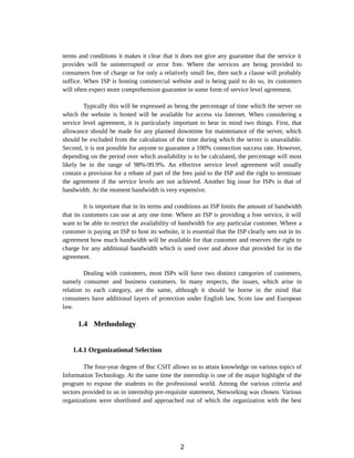 terms and conditions it makes it clear that it does not give any guarantee that the service it
provides will be uninterrupted or error free. Where the services are being provided to
consumers free of charge or for only a relatively small fee, then such a clause will probably
suffice. When ISP is hosting commercial website and is being paid to do so, its customers
will often expect more comprehension guarantee in some form of service level agreement.
Typically this will be expressed as being the percentage of time which the server on
which the website is hosted will be available for access via Internet. When considering a
service level agreement, it is particularly important to bear in mind two things. First, that
allowance should be made for any planned downtime for maintenance of the server, which
should be excluded from the calculation of the time during which the server is unavailable.
Second, it is not possible for anyone to guarantee a 100% connection success rate. However,
depending on the period over which availability is to be calculated, the percentage will most
likely be in the range of 98%-99.9%. An effective service level agreement will usually
contain a provision for a rebate of part of the fees paid to the ISP and the right to terminate
the agreement if the service levels are not achieved. Another big issue for ISPs is that of
bandwidth. At the moment bandwidth is very expensive.
It is important that in its terms and conditions an ISP limits the amount of bandwidth
that its customers can use at any one time. Where an ISP is providing a free service, it will
want to be able to restrict the availability of bandwidth for any particular customer. Where a
customer is paying an ISP to host its website, it is essential that the ISP clearly sets out in its
agreement how much bandwidth will be available for that customer and reserves the right to
charge for any additional bandwidth which is used over and above that provided for in the
agreement.
Dealing with customers, most ISPs will have two distinct categories of customers,
namely consumer and business customers. In many respects, the issues, which arise in
relation to each category, are the same, although it should be borne in the mind that
consumers have additional layers of protection under English law, Scots law and European
law.
1.4 Methodology
1.4.1 Organizational Selection
The four-year degree of Bsc CSIT allows us to attain knowledge on various topics of
Information Technology. At the same time the internship is one of the major highlight of the
program to expose the students to the professional world. Among the various criteria and
sectors provided to us in internship pre-requisite statement, Networking was chosen. Various
organizations were shortlisted and approached out of which the organization with the best
2
 