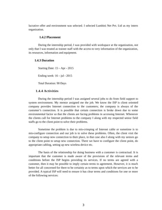lucrative offer and environment was selected. I selected Lumbini Net Pvt. Ltd as my intern
organization.
1.4.2 Placement
During the internship period, I was provided with workspace at the organization, not
only that I was treated as trainee staff with the access to very information of the organization,
its resources, information and equipment.
1.4.3 Duration
Starting Date: 15 – Apr - 2015
Ending week: 16 – jul - 2015
Total Duration: 90 Days
1.4.4 Activities
During the internship period I was assigned several jobs to do from field support to
system environment. My mentor assigned me the job. We know the ISP is client oriented
company provides Internet connection to the customers; the company is always of the
customer’s connection. It is possible that certain connection is broke down due to some
environmental factor so that the clients are facing problems in accessing Internet. Whenever
the clients call for Internet problems to the company I along with my respected senior field
staffs go to the client point to solve their problems.
Sometime the problem is due to mis-crimping of Internet cable or sometime is to
mis-configure connection and our job is to solve these problems. Often, the client visit the
company to setup new connection to their place, in that case also I along with my seniors go
to the client point to setup new connection. There we have to configure the client point, do
appropriate cabling, setting up new wireless device etc.
The basis of the relationship for doing business with a customer is contractual. It is
important that the customer is made aware of the provisions of the relevant terms and
conditions before the ISP begins providing its services. If no terms are agreed with a
customer, then it may be possible to imply certain terms to agreement. However, it is much
better for all concerned for there to be certainty as to terms upon which the services are to be
provided. A typical ISP will need to ensure it has clear terms and conditions for one or more
of the following services:
3
 