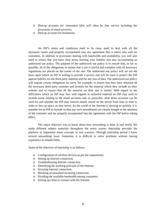 o Dial-up accounts for consumers (this will often be free service including the
provisions of email services).
o Dial-up accounts for businesses.
An ISP’s terms and conditions need to be clear, need to deal with all the
necessary issues and properly incorporated into any agreement that it enters into with its
customers. In addition to provisions dealing with bandwidth and availability, you will also
need to ensure that you have clear terms limiting your liability and also incorporating an
authorized use policy. The purpose of the authorized use policy is to ensure that, so far as
possible, all of the obligations to ensure that a site is lawful and complies with all necessary
regulations are placed on the owner of the site. The authorized use policy will set out the
basis upon which an ISP is willing to provide a service and will be used to protect the ISP
against liability for the third party material and for any loss of data. The authorized use policy
will impose certain obligations on users, for example, to ensure that they have obtained all
the necessary third party consents and licenses for the material which they include on their
website and to ensure that all the material on their site is lawful. With regard to the
difficulties which an ISP may face with regards to unlawful material an ISP may wish to
include terms relating to the email accounts and, in particular, what those accounts can be
used for and whether the ISP may remove emails stored on the server from time to time in
order to free up space on that server. As the world of the Internet is moving so quickly, it is
sensible for an ISP to include so that any such amendments are clearly bought to the attention
of the customer and are properly incorporated into the agreement with the ISP before taking
effect.
The major objective was to know about how networking is done in real world. We
study different subject materials throughout the entire course. Internship provides the
platform to implement those concepts in real scenario. Through internship period I knew
several networking issue. Sometime it is difficult to solve problems without having
experience in related fields.
Some of the objective of internship is as follows:
o Configuration of wireless devices as per the requirement.
o Setting up Internet connection.
o Troubleshooting Internet connection.
o Identifying the working principle of the Internet.
o Securing Internet connection.
o Blocking of unwanted incoming connection.
o Dividing the available bandwidth among customers.
o Setting up client to connect with the Internet.
4
 