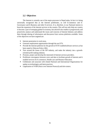 2.2 Objectives
The Internet is certainly one of the major processes in Nepal today. In fact it is being
universally recognized that as the Internet proliferates, so will E-commerce and E-
Governance and E-Business and other E-services. It is, therefore, in our National interest to
boost the expansion of the Internet services in the country. This will not only help our country
to become a part of emerging global E-economy, but alsowill also enable to progressively and
proactively analyze and understand the issues and concerns of Internet Industry and address
them through sharing of information and discussion from various platforms available. Some
of the objectives we have targeted are:
 Internet penetration in rural areas.
 Generate employment opportunities through the use ICTs.
 Provide the Internet platform for the growth of IT/IT enabled/software services as has
been stated in Telecom Policy 2061.
 Turn around the losses of the ISP industry, and make the industry into a growth-
oriented profit making industry.
 Promote, project and develop the interested of Internet services providers.
 Proliferate convergence between voice and data to facilitate growth of Internet and it
enabled services for E-commerce, Health care and Distance Education.
 Collaborate and associate with related National and International Organizations for
update on technologies and latest practices.
 Legalization of VOIP (Voice over Internet Protocol) and tele-centers.
6
 