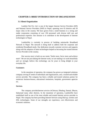 CHAPTER 3: BRIEF INTRODUCTION OF ORGANIZATION
3.1 About Organization
Lumbini Net Pvt. Ltd. is one of the largest Internet Service Providers (ISP)
and National Service Providers (NSP) in Nepal, spanning over 65 districts and 20
major cities in the country. We have grown from a small business to a strong and
stable corporation consisting of over 350 personnel with diverse skill sets and
professional expertise. Our mission is to contribute to the development of Internet
technologies in Nepal.
LumbiniNet is currently in process of building nationwide Broadband
Network in Nepal. The network is being built to address both the corporate and
residential Broadband needs. Our dedication towards customer services and supports
along with the adoption of latest technologies helped us becoming the trusted Internet
Service Provider in the country.
Our success story is built on our motto "Smile more, Serve more and achieve
more". We are not just making the Internet work, we are making it to work beautifully
and we strongly believe this technology can be yours to bring delight in your
everyday life.
Customers
In the meantime of operation, the company has grown an integrated solutions
company serving IT needs of individuals and organizations, and, a trusted and reliable
service provider. The company has been a reliable and trusted solutions partner for
numerous business-houses, educational institutions, hospitals, government agencies
etc.
Services
The company providesInternet services inChitwan, Dhading, Damak, Dharan,
Itahariand many other districts. In the meantime of operation, LumbiniNet have
established itself as one of the most reliable and trusted Internet service provider in
Nepal. The company has been providing Internet Services using Dial-up, wireless and
DSL technologies. Some of our strengths are experience, cost effectiveness and
economic solutions.
7
 