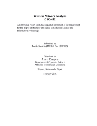 Wireless Network Analysis
CSC-452
An internship report submitted in partial fulfillment of the requirement
for the degree of Bachelor of Science in Computer Science and
Information Technology.
Submitted by
Pradip Sapkota (TU Roll No. 1062/068)
Submitted to
Amrit Campus
Department of Computer Science
Affiliated to Tribhuvan University
Thamel, Kathmandu, Nepal
February 2016
 