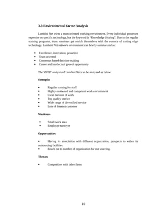 3.3 Environmental factor Analysis
Lumbini Net owns a team oriented working environment. Every individual possesses
expertise on specific technology, but the keyword is “Knowledge Sharing”. Due to the regular
training programs, team members get enrich themselves with the essence of cutting edge
technology. Lumbini Net network environment can briefly summarized as:
 Excellence, innovation, proactive
 Team oriented
 Consensus based decision-making
 Career and intellectual growth opportunity
The SWOT analysis of Lumbini Net can be analyzed as below:
Strengths
 Regular training for staff
 Highly motivated and competent work environment
 Clear division of work
 Top quality service
 Wide range of diversified service
 Lots of Internet customer
Weakness
 Small work area
 Employee turnover
Opportunities
 Having its association with different organization, prospects to widen its
outsourcing facilities.
 Reach out to number of organization for out sourcing.
Threats
 Competition with other firms
10
 