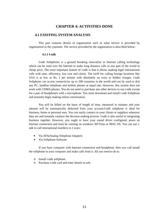 CHAPTER 4: ACTIVITIES DONE
4.1 EXISTING SYSTEM ANALYSIS
This part contains details of organization such as what service is provided by
organization to the customer. The service provided by the organization is described below:
4.1.1 I-talk
I-talk Softphones is a ground breaking innovation in Internet calling technology
which can be used over the Internet to make long distance calls to any part of the world in
cheap price. The most important feature of i-talk is that it allows making legal international
calls with ease, efficiency, low cost and clarity. The tariff for calling foreign locations like
USA is as low as Rs. 2 per minute with absolutely no extra or hidden charges. I-talk
Softphone can access connectivity up to 200 countries in the world and can be used to dial
any PC, landline telephone and mobile phones at equal rate. However, this system does not
work with CDMA phones. You do not need to purchase any other devices to run i-talk except
for a pair of headphones with a microphone. You must download and install i-talk Softphone
and instantly begin making online conversation.
You will be billed on the basis of length of time, measured in minutes and your
amount will be automatically deducted from your account.I-talk softphone is ideal for
business, home or personal uses. You can easily connect to your clients or suppliers wherever
they are and instantly catalyze the decision making process. I-talk is also useful in integrating
business together. However, you ought to have your sound driver configured, poses an
Internet connection and must be running on windows XP/Vista or MAC OS. You can use i-
talk to call international numbers in 2 ways:
 Via ATA(Analog Telephone Adapter)
 Via Softphone Software
If you have computer with Internet connection and headphone, then you call install
the softphone in your computer and make calls from it. All you need to do is:
o Install i-talk softphone.
o Purchase i-talk card and enter details in soft.
11
 