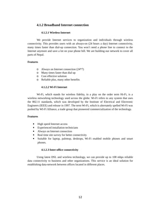 4.1.2 Broadband Internet connection
4.1.2.1 Wireless Internet
We provide Internet services to organization and individuals through wireless
connectivity. This provides users with an always-on (24 hours a day) Internet connectivity,
many times faster than dial-up connection. You won’t need a phone line to connect to the
Internet anymore and save a lot on your phone bill. We are building our network to cover all
parts of Nepal.
Features
o Always on Internet connection (24*7)
o Many times faster than dial up
o Cost effective solution
o Reliable plus, many other benefits
4.1.2.2 Wi-Fi Internet
Wi-Fi, which stands for wireless fidelity, in a play on the order term Hi-Fi, is a
wireless networking technology used across the globe. Wi-Fi refers to any system that uses
the 802.11 standards, which was developed by the Institute of Electrical and Electronic
Engineers (IEEE) and release in 1997. The term Wi-Fi, which is alternately spelled Wi-Fi was
pushed by WI-Fi Alliance, a trade group that pioneered commercialization of the technology.
Features
 High speed Internet access
 Experienced installation technicians
 Always on Internet connection
 Real time site survey for better connectivity
 Suitable for laptop, palmtop, desktops, Wi-Fi enabled mobile phones and smart
phones.
4.1.2.3 Inter-office connectivity
Using latest DSL and wireless technology, we can provide up to 108 mbps reliable
data connectivity to business and other organizations. This service is an ideal solution for
establishing data-network between offices located in different places.
12
 