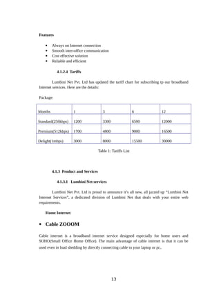 Features
 Always on Internet connection
 Smooth inter-office communication
 Cost effective solution
 Reliable and efficient
4.1.2.4 Tariffs
Lumbini Net Pvt. Ltd has updated the tariff chart for subscribing tp our broadband
Internet services. Here are the details:
Package:
Months 1 3 6 12
Standard(256kbps) 1200 3300 6500 12000
Premium(512kbps) 1700 4800 9000 16500
Delight(1mbps) 3000 8000 15500 30000
Table 1: Tariffs List
4.1.3 Product and Services
4.1.3.1 Lumbini Net services
Lumbini Net Pvt. Ltd is proud to announce it’s all new, all jazzed up “Lumbini Net
Internet Services”, a dedicated division of Lumbini Net that deals with your entire web
requirements.
Home Internet
 Cable ZOOOM
Cable internet is a broadband internet service designed especially for home users and
SOHO(Small Office Home Office). The main advantage of cable internet is that it can be
used even in load shedding by directly connecting cable to your laptop or pc.
13
 