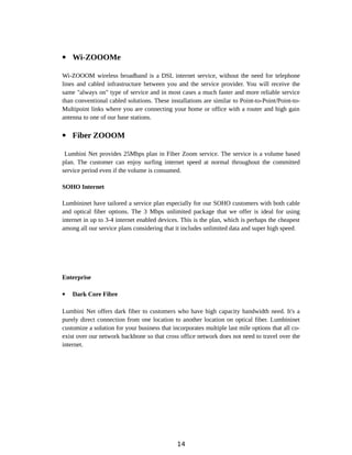  Wi-ZOOOMe
Wi-ZOOOM wireless broadband is a DSL internet service, without the need for telephone
lines and cabled infrastructure between you and the service provider. You will receive the
same "always on" type of service and in most cases a much faster and more reliable service
than conventional cabled solutions. These installations are similar to Point-to-Point/Point-to-
Multipoint links where you are connecting your home or office with a router and high gain
antenna to one of our base stations.
 Fiber ZOOOM
Lumbini Net provides 25Mbps plan in Fiber Zoom service. The service is a volume based
plan. The customer can enjoy surfing internet speed at normal throughout the committed
service period even if the volume is consumed.
SOHO Internet
Lumbininet have tailored a service plan especially for our SOHO customers with both cable
and optical fiber options. The 3 Mbps unlimited package that we offer is ideal for using
internet in up to 3-4 internet enabled devices. This is the plan, which is perhaps the cheapest
among all our service plans considering that it includes unlimited data and super high speed.
Enterprise
 Dark Core Fibre
Lumbini Net offers dark fiber to customers who have high capacity bandwidth need. It's a
purely direct connection from one location to another location on optical fiber. Lumbininet
customize a solution for your business that incorporates multiple last mile options that all co-
exist over our network backbone so that cross office network does not need to travel over the
internet.
14
 