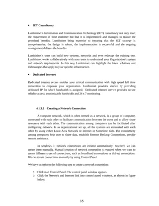  ICT Consultancy
Lumbininet’s Information and Communication Technology (ICT) consultancy not only meet
the requirement of their customer but that it is implemented and managed to realize the
promised benefits. Lumbininet bring expertise to ensuring that the ICT strategy is
comprehensive, the design is robust, the implementation is successful and the ongoing
management delivers the benefits.
Lumbininet’s team can build new systems, networks and even redesign the existing one.
Lumbininet works collaboratively with your team to understand your Organization's system
and network requirements. In this way Lumbininet can highlight the latest solutions and
technologies that apply to your specific infrastructure.
 Dedicated Internet
Dedicated internet access enables your critical communication with high speed full time
connection to empower your organization. Lumbininet provides service by providing
dedicated IP for which bandwidth is assigned. Dedicated internet service provides secure
reliable access, customizable bandwidth and 24 x 7 monitoring.
4.1.3.2 Creating a Network Connection
A computer network, which is often termed as a network, is a group of computers
connected with each other to facilitate communication between the users and to allow share
resources with each other. The communication among computers can be facilitated after
configuring network. In as organizational set up, all the systems are connected with each
other by using either Local Area Network or Internet or Sometime both. The connectivity
among computers help user to share data, establish Remote Desktop Connections, provide
remote assistance.
In windows 7, network connections are created automatically; however, we can
create them manually. Manual creation of network connection is required when we want to
create different types of connections, such as broadband connections or dial-up connections.
We can create connections manually by using Control Panel.
We have to perform the following step to create a network connection:
o Click start Control Panel. The control panel window appears.
o Click the Network and Internet link into control panel windows, as shown in figure
below;
15
 