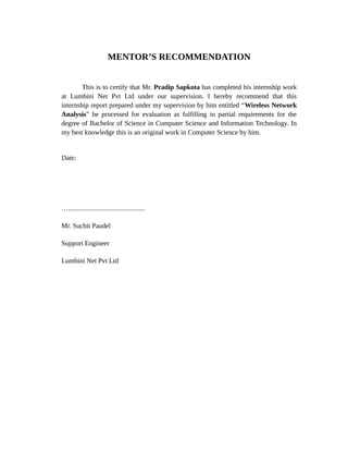 MENTOR’S RECOMMENDATION
This is to certify that Mr. Pradip Sapkota has completed his internship work
at Lumbini Net Pvt Ltd under our supervision. I hereby recommend that this
internship report prepared under my supervision by him entitled “Wireless Network
Analysis” be processed for evaluation as fulfilling in partial requirements for the
degree of Bachelor of Science in Computer Science and Information Technology. In
my best knowledge this is an original work in Computer Science by him.
Date:
….............................................
Mr. Suchit Paudel
Support Engineer
Lumbini Net Pvt Ltd
 