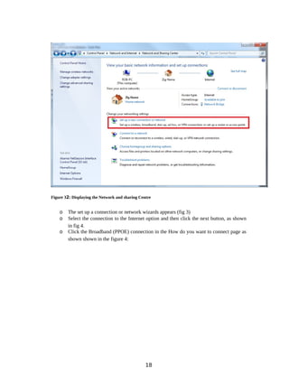 Figure 32: Displaying the Network and sharing Centre
o The set up a connection or network wizards appears (fig 3)
o Select the connection to the Internet option and then click the next button, as shown
in fig 4.
o Click the Broadband (PPOE) connection in the How do you want to connect page as
shown shown in the figure 4:
18
 