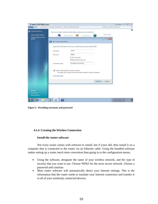 Figure 5: Providing username and password
4.1.4 Creating the Wireless Connection
Install the router software
Not every router comes with software to install, but if yours did, then install it on a
computer that is connected to the router via an Ethernet cable. Using the bundled software
makes setting up a router much more convenient than going in to the configuration menus.
 Using the software, designate the name of your wireless network, and the type of
security that you want to use. Choose WPA2 for the most secure network. Choose a
password and continue.
 Most router software will automatically detect your Internet settings. This is the
information that the router needs to translate your Internet connection and transfer it
to all of your wirelessly connected devices.
20
 