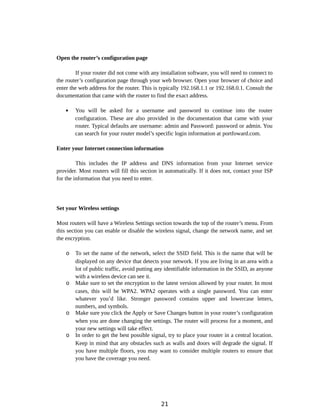Open the router’s configuration page
If your router did not come with any installation software, you will need to connect to
the router’s configuration page through your web browser. Open your browser of choice and
enter the web address for the router. This is typically 192.168.1.1 or 192.168.0.1. Consult the
documentation that came with the router to find the exact address.
 You will be asked for a username and password to continue into the router
configuration. These are also provided in the documentation that came with your
router. Typical defaults are username: admin and Password: password or admin. You
can search for your router model’s specific login information at portfoward.com.
Enter your Internet connection information
This includes the IP address and DNS information from your Internet service
provider. Most routers will fill this section in automatically. If it does not, contact your ISP
for the information that you need to enter.
Set your Wireless settings
Most routers will have a Wireless Settings section towards the top of the router’s menu. From
this section you can enable or disable the wireless signal, change the network name, and set
the encryption.
o To set the name of the network, select the SSID field. This is the name that will be
displayed on any device that detects your network. If you are living in an area with a
lot of public traffic, avoid putting any identifiable information in the SSID, as anyone
with a wireless device can see it.
o Make sure to set the encryption to the latest version allowed by your router. In most
cases, this will be WPA2. WPA2 operates with a single password. You can enter
whatever you’d like. Stronger password contains upper and lowercase letters,
numbers, and symbols.
o Make sure you click the Apply or Save Changes button in your router’s configuration
when you are done changing the settings. The router will process for a moment, and
your new settings will take effect.
o In order to get the best possible signal, try to place your router in a central location.
Keep in mind that any obstacles such as walls and doors will degrade the signal. If
you have multiple floors, you may want to consider multiple routers to ensure that
you have the coverage you need.
21
 