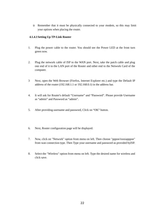 o Remember that it must be physically connected to your modem, so this may limit
your options when placing the router.
4.1.4.1Setting Up TP-Link Router
1. Plug the power cable to the router. You should see the Power LED at the front turn
green now.
2. Plug the network cable of ISP to the WAN port. Next, take the patch cable and plug
one end of it to the LAN port of the Router and other end to the Network Card of the
computer.
3 Next, open the Web Browser (Firefox, Internet Explorer etc.) and type the Default IP
address of the router (192.168.1.1 or 192.168.0.1) in the address bar.
4. It will ask for Router's default “Username” and “Password”. Please provide Username
as “admin” and Password as “admin”.
5. After providing username and password, Click on “OK” button.
6. Next, Router configuration page will be displayed.
7. Now, click on "Network" option from menu on left. Then choose "pppoe/russiapppoe"
from wan connection type. Then Type your username and password as provided byISP.
8. Select the "Wireless" option from menu on left. Type the desired name for wireless and
click save.
22
 