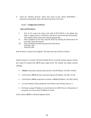 9. Select the "Wireless Security" option from menu on left. Choose WPA/WPA2 –
personal (recommended). Type your desired password. Click Save.
4.1.4.2 Configuration of Devices
Steps and Procedures:
I. First of all, connect the device with cable (CAT-5/CAT-6) to the adopter that
helps in supply of power of Ethernet to the device and also the data flow/transfer,
and complete all the connections required appropriately.
II. After completion of first step, open the device by entering the default device IP
(192.168.1.20) in the browser.
III. Enter the default username and password of the device.
Username: ubnt
Password: ubnt
Now the device is ready to be configured. The steps after that are shown in below;
Typical scenario is to install a Network Extender device to provide wireless signal to Clients
that cannot be reached from AP #1 (poor signal level). We consider this simply network
topology:
 1 Router connected to Internet and/or private LAN (IP Address: 192.168.1.254/24)
 1 AirOS device AP #1 directly connected to Router (IP Address: 192.168.1.21/24)
 1 AirOS device AP #2 connected via wireless to AP #1 (IP Address: 192.168.1.20/24)
 1 or more Wireless Clients (Notebook, Wi-Fi-Phone, other Wireless devices...)
 The Router assigns IP Address to network devices by DHCP Server. Alternatively, if
you prefer, you can set static IP Address to Clients.
In this schema, AP #2 is a Wireless Repeater device.
23
 